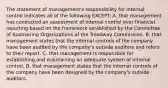 The statement of​ management's responsibility for internal control indicates all of the following​ EXCEPT: A. that management has conducted an assessment of internal control over financial reporting based on the framework established by the Committee of Sponsoring Organizations of the Treadway Commission. B. that management states that the internal controls of the company have been audited by the​ company's outside auditors and refers to their report. C. that management is responsible for establishing and maintaining an adequate system of internal control. D. that management states that the internal controls of the company have been designed by the​ company's outside auditors.