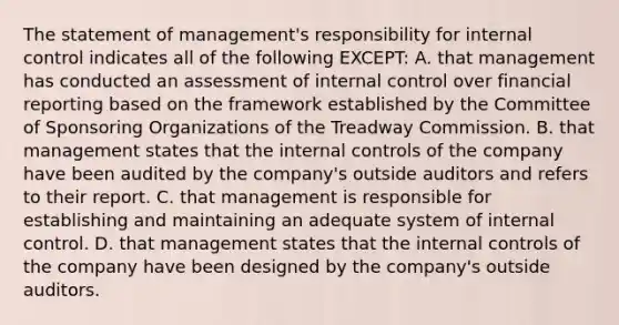 The statement of​ management's responsibility for internal control indicates all of the following​ EXCEPT: A. that management has conducted an assessment of internal control over financial reporting based on the framework established by the Committee of Sponsoring Organizations of the Treadway Commission. B. that management states that the internal controls of the company have been audited by the​ company's outside auditors and refers to their report. C. that management is responsible for establishing and maintaining an adequate system of internal control. D. that management states that the internal controls of the company have been designed by the​ company's outside auditors.