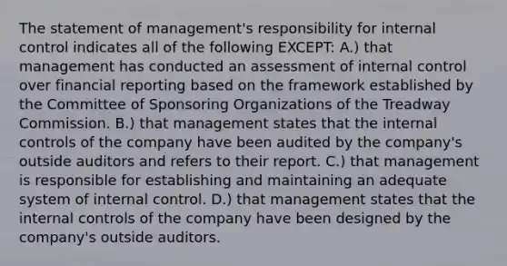 The statement of​ management's responsibility for internal control indicates all of the following​ EXCEPT: A.) that management has conducted an assessment of internal control over financial reporting based on the framework established by the Committee of Sponsoring Organizations of the Treadway Commission. B.) that management states that the internal controls of the company have been audited by the​ company's outside auditors and refers to their report. C.) that management is responsible for establishing and maintaining an adequate system of internal control. D.) that management states that the internal controls of the company have been designed by the​ company's outside auditors.