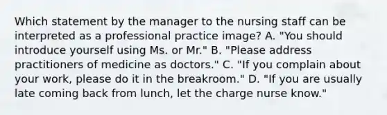 Which statement by the manager to the nursing staff can be interpreted as a professional practice image? A. "You should introduce yourself using Ms. or Mr." B. "Please address practitioners of medicine as doctors." C. "If you complain about your work, please do it in the breakroom." D. "If you are usually late coming back from lunch, let the charge nurse know."