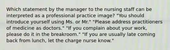 Which statement by the manager to the nursing staff can be interpreted as a professional practice image? "You should introduce yourself using Ms. or Mr." "Please address practitioners of medicine as doctors." "If you complain about your work, please do it in the breakroom." "If you are usually late coming back from lunch, let the charge nurse know."