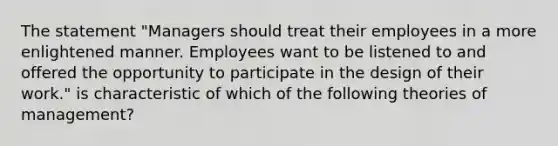 The statement "Managers should treat their employees in a more enlightened manner. Employees want to be listened to and offered the opportunity to participate in the design of their work." is characteristic of which of the following theories of management?