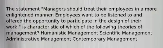 The statement "Managers should treat their employees in a more enlightened manner. Employees want to be listened to and offered the opportunity to participate in the design of their work." is characteristic of which of the following theories of management? Humanistic Management Scientific Management Administrative Management Contemporary Management