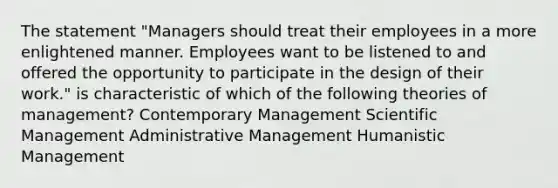 The statement "Managers should treat their employees in a more enlightened manner. Employees want to be listened to and offered the opportunity to participate in the design of their work." is characteristic of which of the following theories of management? Contemporary Management Scientific Management Administrative Management Humanistic Management