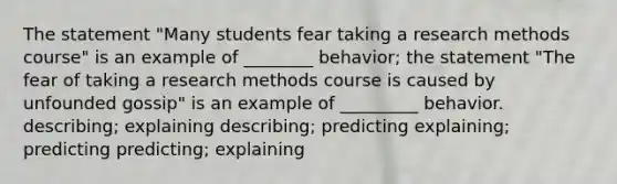 The statement "Many students fear taking a research methods course" is an example of ________ behavior; the statement "The fear of taking a research methods course is caused by unfounded gossip" is an example of _________ behavior. describing; explaining describing; predicting explaining; predicting predicting; explaining