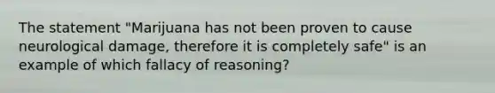 The statement "Marijuana has not been proven to cause neurological damage, therefore it is completely safe" is an example of which fallacy of reasoning?