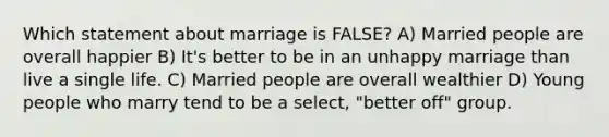 Which statement about marriage is FALSE? A) Married people are overall happier B) It's better to be in an unhappy marriage than live a single life. C) Married people are overall wealthier D) Young people who marry tend to be a select, "better off" group.