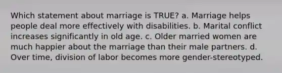 Which statement about marriage is TRUE? a. Marriage helps people deal more effectively with disabilities. b. Marital conflict increases significantly in old age. c. Older married women are much happier about the marriage than their male partners. d. Over time, division of labor becomes more gender-stereotyped.