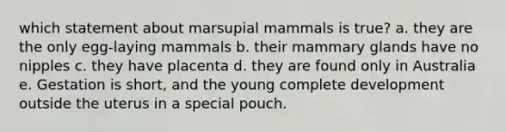 which statement about marsupial mammals is true? a. they are the only egg-laying mammals b. their mammary glands have no nipples c. they have placenta d. they are found only in Australia e. Gestation is short, and the young complete development outside the uterus in a special pouch.