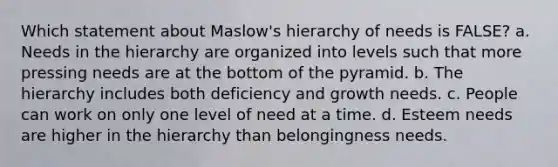 Which statement about Maslow's hierarchy of needs is FALSE? a. Needs in the hierarchy are organized into levels such that more pressing needs are at the bottom of the pyramid. b. The hierarchy includes both deficiency and growth needs. c. People can work on only one level of need at a time. d. Esteem needs are higher in the hierarchy than belongingness needs.