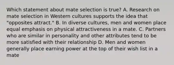 Which statement about mate selection is true? A. Research on mate selection in Western cultures supports the idea that "opposites attract." B. In diverse cultures, men and women place equal emphasis on physical attractiveness in a mate. C. Partners who are similar in personality and other attributes tend to be more satisfied with their relationship D. Men and women generally place earning power at the top of their wish list in a mate