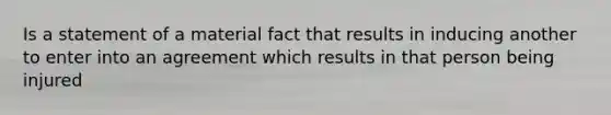 Is a statement of a material fact that results in inducing another to enter into an agreement which results in that person being injured