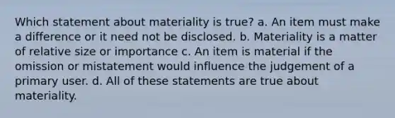 Which statement about materiality is true? a. An item must make a difference or it need not be disclosed. b. Materiality is a matter of relative size or importance c. An item is material if the omission or mistatement would influence the judgement of a primary user. d. All of these statements are true about materiality.