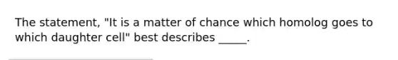 The statement, "It is a matter of chance which homolog goes to which daughter cell" best describes _____.