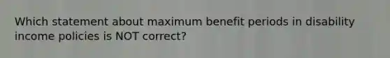 Which statement about maximum benefit periods in disability income policies is NOT correct?