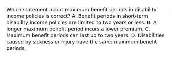 Which statement about maximum benefit periods in disability income policies is correct? A. Benefit periods in short-term disability income policies are limited to two years or less. B. A longer maximum benefit period incurs a lower premium. C. Maximum benefit periods can last up to two years. D. Disabilities caused by sickness or injury have the same maximum benefit periods.