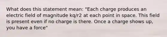 What does this statement mean: "Each charge produces an electric field of magnitude kq/r2 at each point in space. This field is present even if no charge is there. Once a charge shows up, you have a force"