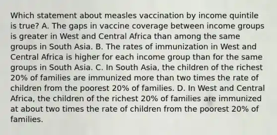 Which statement about measles vaccination by income quintile is true? A. The gaps in vaccine coverage between income groups is greater in West and Central Africa than among the same groups in South Asia. B. The rates of immunization in West and Central Africa is higher for each income group than for the same groups in South Asia. C. In South Asia, the children of the richest 20% of families are immunized more than two times the rate of children from the poorest 20% of families. D. In West and Central Africa, the children of the richest 20% of families are immunized at about two times the rate of children from the poorest 20% of families.