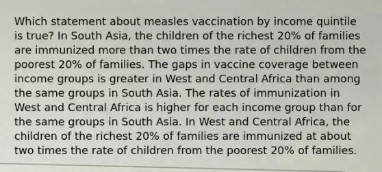 Which statement about measles vaccination by income quintile is true? In South Asia, the children of the richest 20% of families are immunized more than two times the rate of children from the poorest 20% of families. The gaps in vaccine coverage between income groups is greater in West and Central Africa than among the same groups in South Asia. The rates of immunization in West and Central Africa is higher for each income group than for the same groups in South Asia. In West and Central Africa, the children of the richest 20% of families are immunized at about two times the rate of children from the poorest 20% of families.