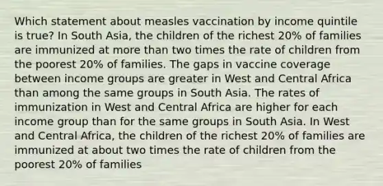 Which statement about measles vaccination by income quintile is true? In South Asia, the children of the richest 20% of families are immunized at more than two times the rate of children from the poorest 20% of families. The gaps in vaccine coverage between income groups are greater in West and Central Africa than among the same groups in South Asia. The rates of immunization in West and Central Africa are higher for each income group than for the same groups in South Asia. In West and Central Africa, the children of the richest 20% of families are immunized at about two times the rate of children from the poorest 20% of families