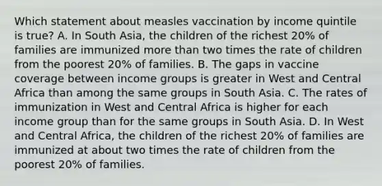 Which statement about measles vaccination by income quintile is true? A. In South Asia, the children of the richest 20% of families are immunized more than two times the rate of children from the poorest 20% of families. B. The gaps in vaccine coverage between income groups is greater in West and Central Africa than among the same groups in South Asia. C. The rates of immunization in West and Central Africa is higher for each income group than for the same groups in South Asia. D. In West and Central Africa, the children of the richest 20% of families are immunized at about two times the rate of children from the poorest 20% of families.