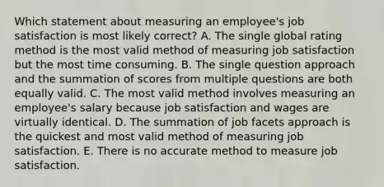 Which statement about measuring an​ employee's job satisfaction is most likely​ correct? A. The single global rating method is the most valid method of measuring job satisfaction but the most time consuming. B. The single question approach and the summation of scores from multiple questions are both equally valid. C. The most valid method involves measuring an​ employee's salary because job satisfaction and wages are virtually identical. D. The summation of job facets approach is the quickest and most valid method of measuring job satisfaction. E. There is no accurate method to measure job satisfaction.