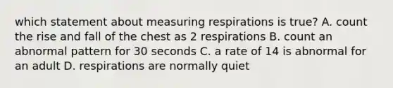 which statement about measuring respirations is true? A. count the rise and fall of the chest as 2 respirations B. count an abnormal pattern for 30 seconds C. a rate of 14 is abnormal for an adult D. respirations are normally quiet