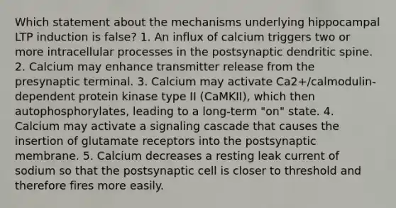 Which statement about the mechanisms underlying hippocampal LTP induction is false? 1. An influx of calcium triggers two or more intracellular processes in the postsynaptic dendritic spine. 2. Calcium may enhance transmitter release from the presynaptic terminal. 3. Calcium may activate Ca2+/calmodulin-dependent protein kinase type II (CaMKII), which then autophosphorylates, leading to a long-term "on" state. 4. Calcium may activate a signaling cascade that causes the insertion of glutamate receptors into the postsynaptic membrane. 5. Calcium decreases a resting leak current of sodium so that the postsynaptic cell is closer to threshold and therefore fires more easily.