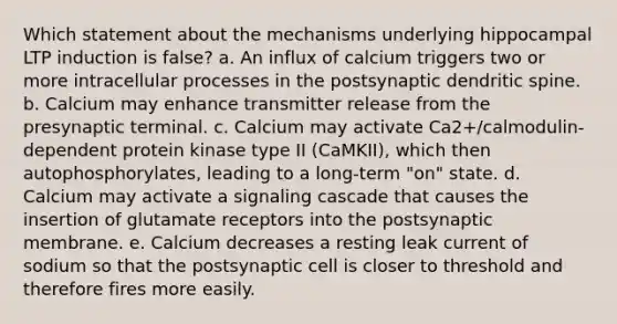 Which statement about the mechanisms underlying hippocampal LTP induction is false? a. An influx of calcium triggers two or more intracellular processes in the postsynaptic dendritic spine. b. Calcium may enhance transmitter release from the presynaptic terminal. c. Calcium may activate Ca2+/calmodulin-dependent protein kinase type II (CaMKII), which then autophosphorylates, leading to a long-term "on" state. d. Calcium may activate a signaling cascade that causes the insertion of glutamate receptors into the postsynaptic membrane. e. Calcium decreases a resting leak current of sodium so that the postsynaptic cell is closer to threshold and therefore fires more easily.