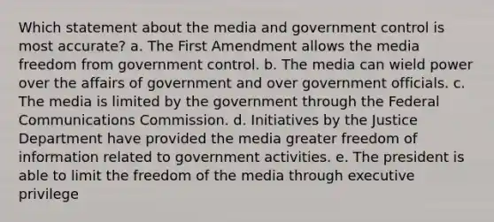 Which statement about the media and government control is most accurate? a. The First Amendment allows the media freedom from government control. b. The media can wield power over the affairs of government and over government officials. c. The media is limited by the government through the Federal Communications Commission. d. Initiatives by the Justice Department have provided the media greater freedom of information related to government activities. e. The president is able to limit the freedom of the media through executive privilege