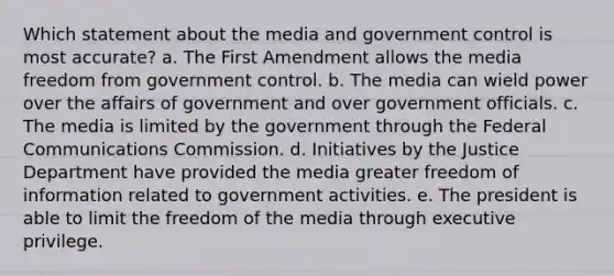 Which statement about the media and government control is most accurate?​ a. ​The First Amendment allows the media freedom from government control. b. ​The media can wield power over the affairs of government and over government officials. c. ​The media is limited by the government through the Federal Communications Commission. d. ​Initiatives by the Justice Department have provided the media greater freedom of information related to government activities. e. ​The president is able to limit the freedom of the media through executive privilege.