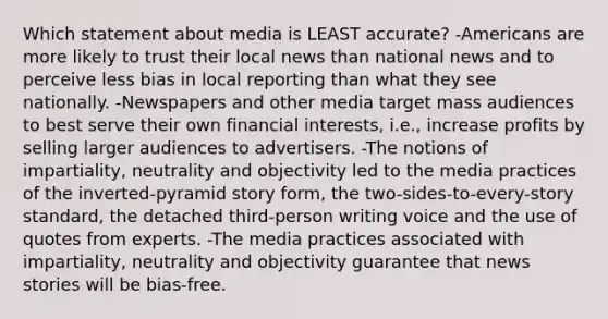 Which statement about media is LEAST accurate? -Americans are more likely to trust their local news than national news and to perceive less bias in local reporting than what they see nationally. -Newspapers and other media target mass audiences to best serve their own financial interests, i.e., increase profits by selling larger audiences to advertisers. -The notions of impartiality, neutrality and objectivity led to the media practices of the inverted-pyramid story form, the two-sides-to-every-story standard, the detached third-person writing voice and the use of quotes from experts. -The media practices associated with impartiality, neutrality and objectivity guarantee that news stories will be bias-free.