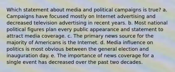 Which statement about media and political campaigns is true? a. Campaigns have focused mostly on Internet advertising and decreased television advertising in recent years. b. Most national political figures plan every public appearance and statement to attract media coverage. c. The primary news source for the majority of Americans is the Internet. d. Media influence on politics is most obvious between the general election and inauguration day. e. The importance of news coverage for a single event has decreased over the past two decades.