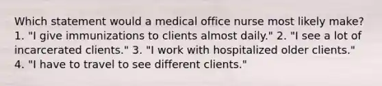 Which statement would a medical office nurse most likely make? 1. "I give immunizations to clients almost daily." 2. "I see a lot of incarcerated clients." 3. "I work with hospitalized older clients." 4. "I have to travel to see different clients."