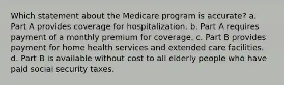 Which statement about the Medicare program is accurate? a. Part A provides coverage for hospitalization. b. Part A requires payment of a monthly premium for coverage. c. Part B provides payment for home health services and extended care facilities. d. Part B is available without cost to all elderly people who have paid social security taxes.