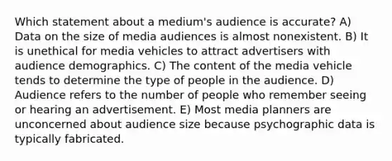 Which statement about a medium's audience is accurate? A) Data on the size of media audiences is almost nonexistent. B) It is unethical for media vehicles to attract advertisers with audience demographics. C) The content of the media vehicle tends to determine the type of people in the audience. D) Audience refers to the number of people who remember seeing or hearing an advertisement. E) Most media planners are unconcerned about audience size because psychographic data is typically fabricated.