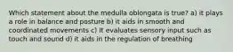 Which statement about the medulla oblongata is true? a) it plays a role in balance and posture b) it aids in smooth and coordinated movements c) It evaluates sensory input such as touch and sound d) it aids in the regulation of breathing