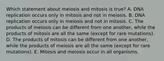 Which statement about meiosis and mitosis is true? A. DNA replication occurs only in mitosis and not in meiosis. B. DNA replication occurs only in meiosis and not in mitosis. C. The products of meiosis can be different from one another, while the products of mitosis are all the same (except for rare mutations). D. The products of mitosis can be different from one another, while the products of meiosis are all the same (except for rare mutations). E. Mitosis and meiosis occur in all organisms.