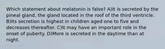 Which statement about melatonin is false? A)It is secreted by the pineal gland, the gland located in the roof of the third ventricle. B)Its secretion is highest in children aged one to five and decreases thereafter. C)It may have an important role in the onset of puberty. D)More is secreted in the daytime than at night.