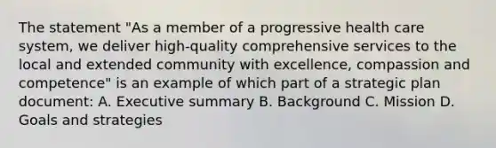 The statement "As a member of a progressive health care system, we deliver high-quality comprehensive services to the local and extended community with excellence, compassion and competence" is an example of which part of a strategic plan document: A. Executive summary B. Background C. Mission D. Goals and strategies