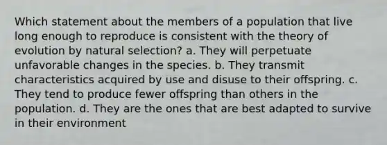 Which statement about the members of a population that live long enough to reproduce is consistent with the theory of evolution by natural selection? a. They will perpetuate unfavorable changes in the species. b. They transmit characteristics acquired by use and disuse to their offspring. c. They tend to produce fewer offspring than others in the population. d. They are the ones that are best adapted to survive in their environment