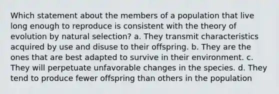 Which statement about the members of a population that live long enough to reproduce is consistent with the theory of evolution by natural selection? a. They transmit characteristics acquired by use and disuse to their offspring. b. They are the ones that are best adapted to survive in their environment. c. They will perpetuate unfavorable changes in the species. d. They tend to produce fewer offspring than others in the population