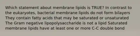 Which statement about membrane lipids is TRUE? In contrast to the eukaryotes, bacterial membrane lipids do not form bilayers They contain fatty acids that may be saturated or unsaturated The Gram negative lipopolysaccharide is not a lipid Saturated membrane lipids have at least one or more C-C double bond