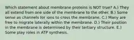 Which statement about membrane proteins is NOT true? A.) They all extend from one side of the membrane to the other. B.) Some serve as channels for ions to cross the membrane. C.) Many are free to migrate laterally within the membrane. D.) Their position in the membrane is determined by their tertiary structure. E.) Some play roles in ATP synthesis.