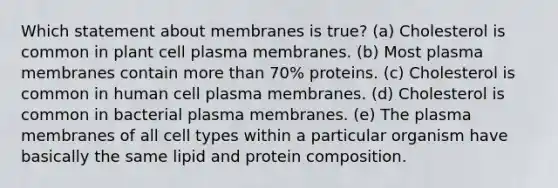 Which statement about membranes is true? (a) Cholesterol is common in plant cell plasma membranes. (b) Most plasma membranes contain more than 70% proteins. (c) Cholesterol is common in human cell plasma membranes. (d) Cholesterol is common in bacterial plasma membranes. (e) The plasma membranes of all cell types within a particular organism have basically the same lipid and protein composition.