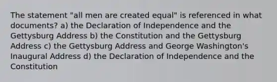 The statement "all men are created equal" is referenced in what documents? a) the Declaration of Independence and the Gettysburg Address b) the Constitution and the Gettysburg Address c) the Gettysburg Address and George Washington's Inaugural Address d) the Declaration of Independence and the Constitution