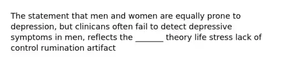 The statement that men and women are equally prone to depression, but clinicans often fail to detect depressive symptoms in men, reflects the _______ theory life stress lack of control rumination artifact