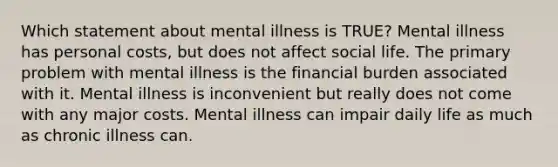 Which statement about mental illness is TRUE? Mental illness has personal costs, but does not affect social life. The primary problem with mental illness is the financial burden associated with it. Mental illness is inconvenient but really does not come with any major costs. Mental illness can impair daily life as much as chronic illness can.