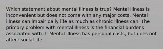 Which statement about mental illness is true? Mental illness is inconvenient but does not come with any major costs. Mental illness can impair daily life as much as chronic illness can. The primary problem with mental illness is the financial burdens associated with it. Mental illness has personal costs, but does not affect social life.