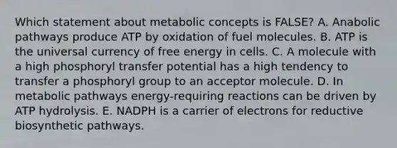 Which statement about metabolic concepts is FALSE? A. Anabolic pathways produce ATP by oxidation of fuel molecules. B. ATP is the universal currency of free energy in cells. C. A molecule with a high phosphoryl transfer potential has a high tendency to transfer a phosphoryl group to an acceptor molecule. D. In metabolic pathways energy-requiring reactions can be driven by ATP hydrolysis. E. NADPH is a carrier of electrons for reductive biosynthetic pathways.